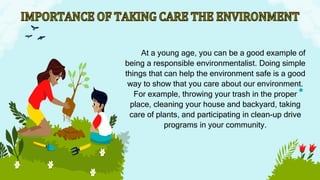 At a young age, you can be a good example of
being a responsible environmentalist. Doing simple
things that can help the environment safe is a good
way to show that you care about our environment.
For example, throwing your trash in the proper
place, cleaning your house and backyard, taking
care of plants, and participating in clean-up drive
programs in your community.
 