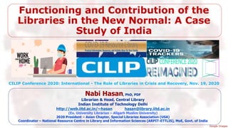 Functioning and Contribution of the
Libraries in the New Normal: A Case
Study of India
Nabi Hasan, PhD, PDF
Librarian & Head, Central Library
Indian Institute of Technology Delhi
http://web.iitd.ac.in/~hasan hasan@library.iitd.ac.in
(Ex. University Librarian – Aligarh Muslim University)
2020 President – Asian Chapter, Special Libraries Association (USA)
Coordinator – National Resource Centre in Library and Information Sciences (ARPIT-ETTLIS), MoE, Govt. of India
CILIP Conference 2020: International - The Role of Libraries in Crisis and Recovery, Nov. 19, 2020
Google Images
 