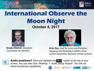 International Observe the
Moon Night
October 4, 2017
Audio problems? Click and highlight the button at the top of your
screen. You can also click “Meeting” > “Audio Setup Wizard”. You will not
need microphone capabilities.
Brooks Mitchell, Education
Coordinator for SSI/NCIL
Brian Day, Lead for Lunar and Planetary
Mapping and Modeling at NASA's Solar
System Exploration Research Virtual Institute
 