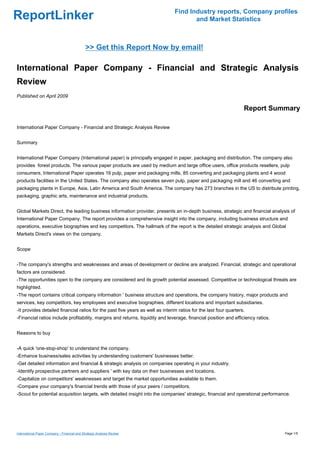 Find Industry reports, Company profiles
ReportLinker                                                                           and Market Statistics



                                              >> Get this Report Now by email!

International Paper Company - Financial and Strategic Analysis
Review
Published on April 2009

                                                                                                                   Report Summary

International Paper Company - Financial and Strategic Analysis Review


Summary


International Paper Company (International paper) is principally engaged in paper, packaging and distribution. The company also
provides forest products. The various paper products are used by medium and large office users, office products resellers, pulp
consumers, International Paper operates 16 pulp, paper and packaging mills, 85 converting and packaging plants and 4 wood
products facilities in the United States. The company also operates seven pulp, paper and packaging mill and 46 converting and
packaging plants in Europe, Asia, Latin America and South America. The company has 273 branches in the US to distribute printing,
packaging, graphic arts, maintenance and industrial products.


Global Markets Direct, the leading business information provider, presents an in-depth business, strategic and financial analysis of
International Paper Company. The report provides a comprehensive insight into the company, including business structure and
operations, executive biographies and key competitors. The hallmark of the report is the detailed strategic analysis and Global
Markets Direct's views on the company.


Scope


-The company's strengths and weaknesses and areas of development or decline are analyzed. Financial, strategic and operational
factors are considered.
-The opportunities open to the company are considered and its growth potential assessed. Competitive or technological threats are
highlighted.
-The report contains critical company information ' business structure and operations, the company history, major products and
services, key competitors, key employees and executive biographies, different locations and important subsidiaries.
-It provides detailed financial ratios for the past five years as well as interim ratios for the last four quarters.
-Financial ratios include profitability, margins and returns, liquidity and leverage, financial position and efficiency ratios.


Reasons to buy


-A quick 'one-stop-shop' to understand the company.
-Enhance business/sales activities by understanding customers' businesses better.
-Get detailed information and financial & strategic analysis on companies operating in your industry.
-Identify prospective partners and suppliers ' with key data on their businesses and locations.
-Capitalize on competitors' weaknesses and target the market opportunities available to them.
-Compare your company's financial trends with those of your peers / competitors.
-Scout for potential acquisition targets, with detailed insight into the companies' strategic, financial and operational performance.




International Paper Company - Financial and Strategic Analysis Review                                                             Page 1/5
 