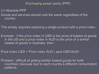 Purchasing power parity (PPP)

(1) Absolute PPP
Goods and services should cost the same regardless of the
   country

This simply requires replacing a single product with a price index.

Example : if the price index in USD is the price of basket of goods
  in the US and a price index in AUD is the price of a similar
  basket of goods in Australia, then :

Price index USD = Price index AUD ( spot USD/AUD)

Problem : difficult of getting similar basket goods for both
  countries, because due to each country’s different consumption
  patterns.
 
