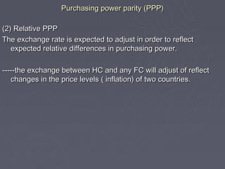 Purchasing power parity (PPP)

(2) Relative PPP
The exchange rate is expected to adjust in order to reflect
   expected relative differences in purchasing power.

-----the exchange between HC and any FC will adjust of reflect
   changes in the price levels ( inflation) of two countries.
 