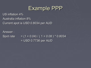 Example PPP
US inflation 4%
Australia inflation 8%
Current spot is USD 0.8034 per AUD

Answer :
Spot rate   = (1 + 0.04) / ( 1 + 0.08 ) * 0.8034
            = USD 0.7736 per AUD
 