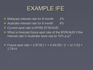 EXAMPLE IFE
►   Malaysia interest rate for 6-month       4%
►   Australia interest rate for 6 month      8%
►   Current spot rate is MYR2.8735/AUD
►   What is forecast future spot rate of the MYR/AUD if the
    interest rate in Australia were rise to 10% p.a?

►   Future spot rate = 2.8735 [ 1 + 0.04/20] / [1 + (0.1/2)] =
    2.7914
 