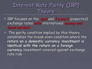 Interest Rate Parity (IRP)
              Theory
► IRP focuses on the spot and forward (expected)
 exchange rates with international money and
 bond markets.
► The parity condition implied by this theory
 establishes the break-even condition where the
 return on a domestic currency investment is
 identical with the return on a foreign
 currency investment covered against exchange
 rate risk
 