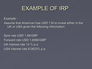 EXAMPLE OF IRP
Example :
Assume that American has USD 1 M to invest either in the
  UK or USA given the following information:

Spot rate USD 1.68/GBP
Forward rate USD 1.6066/GBP
UK interest rate 13 % p.a
USA interest rate 8.0625% p.a
 