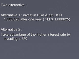 Two alternative :

Alternative 1 : invest in USA & get USD
  1,080,625 after one year ( 1M X 1.080625)

Alternative 2 :
Take advantage of the higher interest rate by
  investing in UK
 