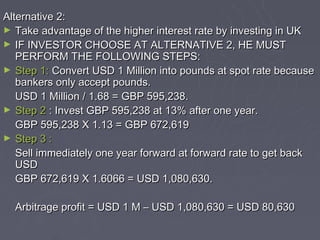 Alternative 2:
► Take advantage of the higher interest rate by investing in UK
► IF INVESTOR CHOOSE AT ALTERNATIVE 2, HE MUST
   PERFORM THE FOLLOWING STEPS:
► Step 1: Convert USD 1 Million into pounds at spot rate because
   bankers only accept pounds.
   USD 1 Million / 1.68 = GBP 595,238.
► Step 2 : Invest GBP 595,238 at 13% after one year.
   GBP 595,238 X 1.13 = GBP 672,619
► Step 3 :
   Sell immediately one year forward at forward rate to get back
   USD
   GBP 672,619 X 1.6066 = USD 1,080,630.

  Arbitrage profit = USD 1 M – USD 1,080,630 = USD 80,630
 