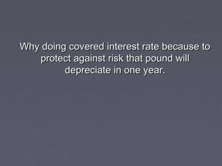 Why doing covered interest rate because to
   protect against risk that pound will
         depreciate in one year.
 