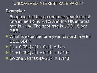 UNCOVERED INTEREST RATE PARITY

Example :
  Suppose that the current one year interest
  rate in the US is 9.4% and the UK interest
  rate is 11%. The spot rate is USD1.5 per
  GBP.
► What is expected one year forward rate for
  USD/GBP?
► [ 1 + 0.094] / [1 + 0.11] = f / s
► [ 1 + 0.094] / [1 + 0.11] = f / 1.5
► So one year USD/GBP = 1.478
 