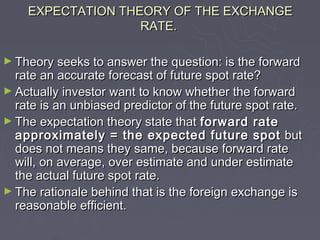 EXPECTATION THEORY OF THE EXCHANGE
                   RATE.

► Theory seeks to answer the question: is the forward
  rate an accurate forecast of future spot rate?
► Actually investor want to know whether the forward
  rate is an unbiased predictor of the future spot rate.
► The expectation theory state that forward rate
  approximately = the expected future spot but
  does not means they same, because forward rate
  will, on average, over estimate and under estimate
  the actual future spot rate.
► The rationale behind that is the foreign exchange is
  reasonable efficient.
 