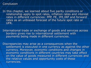Conclusion

In this chapter, we learned about five parity conditions or
  relationship apply to spot rates, inflation rates and interest
  rates in different currencies: PPP, FE, IFE,IRP and forward
  rates as an unbiased forecast of the future spot rate or
  UFR.

International trade or exchange of goods and services across
  borders gives rise to international settlement with
  payments being made in different currencies.

Discrepancies may arise as a consequences when the
  settlement is executed in one currency as against the other
  currency. Moreover, economic conditions and changes in
  economic conditions in different countries may take effect
  on the value of goods measured in different currencies and
  the relative values and opportunity costs of these
  currencies.
 