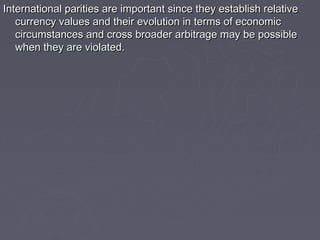 International parities are important since they establish relative
   currency values and their evolution in terms of economic
   circumstances and cross broader arbitrage may be possible
   when they are violated.
 