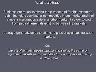 What is arbitrage

Business operation involving the purchase of foreign exchange
 gold, financial securities or commodities in one market and their
  almost simultaneous sale in another market, in order to profit
      from price differentials existing between the markets.

Arbitrage generally tends to eliminate price differentials between
                              markets.

                              So,
   the act of simultaneously buying and selling the same or
   equivalent assets or commodities for the purpose of making
                          certain profit.
 