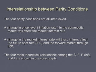 Interrelationship between Parity Conditions

The four parity conditions are all inter linked.

A change in price level ( inflation rate ) in the commodity
  market will affect the market interest rate.

A change in the market interest rate will then, in turn, affect
  the future spot rate (IFE) and the forward market through
  IRP.

The four main theoretical relationship among the S, F, P (inf),
  and I are shown in previous graph.
 