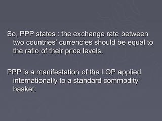 So, PPP states : the exchange rate between
 two countries’ currencies should be equal to
 the ratio of their price levels.

PPP is a manifestation of the LOP applied
 internationally to a standard commodity
 basket.
 