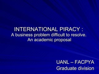INTERNATIONAL PIRACY :  A business problem difficult to resolve.  An academic proposal UANL – FACPYA Graduate division 