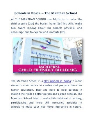Schools in Noida – The Manthan School
At THE MANTHAN SCHOOL our Motto is to make the
child acquire (Get) the basics, hone (Set) his skills, make
him aware (Know) about his endless potential and
encourage him to explore and innovate (Fly).
The Manthan School is a play schools in Noida to make
students mind active in studies and prepare them for
higher education. They are here to help parents in
making their kids a better person and a good scholar. The
Manthan School tries to make kids habitual of writing,
participating and more skill increasing activities in
schools to make your kids more interactive in nature.
 