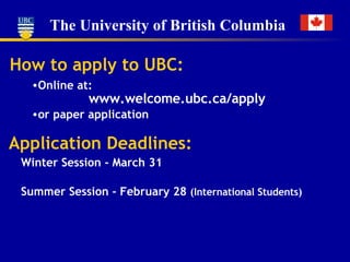 How to apply to UBC: Online at: Application Deadlines: Winter Session - March 31 Summer Session - February 28  (International Students) www.welcome.ubc.ca/apply or paper application 
