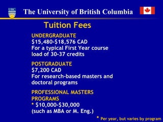 Tuition Fees UNDERGRADUATE $15,480-$18,576 CAD For a typical First Year course  load  of 30-37 credits POSTGRADUATE $7,200 CAD For research-based masters a nd  doctoral programs PROFESSIONAL MASTERS PROG RAMS *  $10,000-$30,000 (such as MBA or M. Eng.) *  Per year, but varies by program 