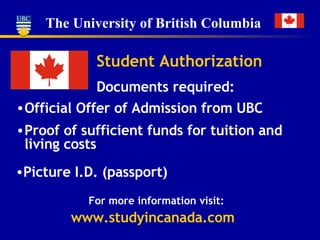 Student Authorization Documents required: Official Offer of Admission from UBC Proof of sufficient funds for tuition and living costs Picture I.D. (passport) For more information visit: www.studyincanada.com 