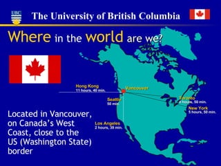 Where   in the   world   are   we? Located in Vancouver, on Canada’s West Coast, close to the US (Washington State) border  Vancouver Toronto 4 hours, 50 min. New York 5 hours, 50 min. Hong Kong 11 hours, 40 min. Seattle 50 min. Los Angeles 2 hours, 39 min. 