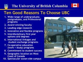 Ten Good Reasons To Choose UBC 1. Wide-range of undergraduate, postgraduate, and Professional programs 2. Award winning faculty 3. Leading edge research 4. Innovative and flexible programs 5. Interdisciplinary first year options and degrees 6. International linkages and   student exchange programs 7. Co-operative education (work + study) programs 8. Commitment to student succes s 9. Geographic location on West Coast   of Canada 10. Spectacular ocean-side campus 