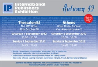 online

      Thessaloniki                                                        Athens                                      
         The  MET  Hotel                                         Hotel  Divani  Caravel                               
        26th  October  48                                       Vas.  Alexandrou  Ave  2                              


Saturday  1  September  2012                             Saturday  8  September  2012
       10.00  -­  18.00                                         10.00  -­  18.00
 Sunday  2  September  2012                               Sunday  9  September  2012                                  
       10.00  -­  17.00                                         10.00  -­  18.00                                      
                                                                                                                      


                                                                                  




   Download  the  detailed  programme  from:  www.ip-­exhibitions.eu  or  write  for  a  free  copy  to:
                      International  Publishers,  Chariton  5,  Paleo  Faliro  17564
 