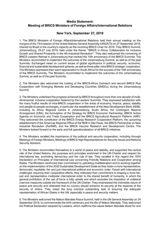 Media Statement:
Meeting of BRICS Ministers of Foreign Affairs/International Relations
New York, September 27, 2018
1. The BRICS Ministers of Foreign Affairs/International Relations held their annual meeting on the
margins of the 73rd session of the United Nations General Assembly (UNGA73) on 27 September 2018,
chaired by Brazil in the country's capacity as the incoming BRICS Chair for 2019. They BRICS Summit,
Johannesburg, 25-27 July 2018, held under the theme: “BRICS in Africa: Collaboration for Inclusive
Growth and Shared Prosperity in the 4th Industrial Revolution”. They also welcomed the convening of
BRICS Leaders Retreat in Johannesburg that marked the 10th anniversary of the BRICS Summits. The
Ministers recommitted to implement the outcomes of the Johannesburg Summit, as well as of the past
Summits. Exchanged views on current issues of global significance in political, security, economic,
financial and sustainable development spheres, as well as three-pillar intra-BRICS strategic cooperation.
The Ministers expressed their warm appreciation to South Africa for the success of the 10th anniversary
of the BRICS Summits. The Ministers recommitted to implement the outcomes of the Johannesburg
Summit, as well as of the past Summits.
2. The Ministers also welcomed the hosting of the BRICS-Africa Outreach and second BRICS Plus
Cooperation with Emerging Markets and Developing Countries (EMDCs) during the Johannesburg
Summit.
3. The Ministers underlined the progress achieved by BRICS throughout more than one decade of multi-
dimensional, inclusive cooperation fostered by the Leaders' Summits. They expressed satisfaction with
the many fruitful results of intra-BRICS cooperation in the areas of economy, finance, peace, stability
and people-to-people exchanges, in particular the establishment of the New Development Bank (NDB),
including its Africa Regional Centre in Johannesburg, South Africa, the Contingent Reserve
Arrangement (CRA), the formulation of the Strategy for BRICS Economic Partnership, BRICS Action
Agenda on Economic and Trade Cooperation and the BRICS Agricultural Research Platform (ARP).
They welcomed the constitution of the BRICS Energy Research Cooperation Platform, the upcoming
establishment of the Americas Regional Office of the NDB in São Paulo, the BRICS Partnership on New
Industrial Revolution (PartNIR), and the BRICS Vaccine Research and Development Centre. The
Ministers looked forward to the early and full operationalization of all BRICS initiatives.
4. The Ministers recalled the importance of the political and security cooperation, including through
Meetings of Foreign Ministers, Meetings of BRICS High Representatives for Security Issues and National
Security Advisors.
5. The Ministers recommitted themselves to a world of peace and stability, and supported the central
role of the United Nations, the purposes and principles enshrined in the UN Charter and respect for
international law, promoting democracy and the rule of law. They recalled in this regard the 1970
Declaration on Principles of International Law concerning Friendly Relations and Cooperation among
States. The Ministers reinforced their commitment to upholding multilateralism and to working together
on the implementation of the 2030 Sustainable Development Goals as they foster a more representative,
democratic, equitable, fair and just international political and economic order. Faced with international
challenges requiring their cooperative efforts, they reiterated their commitment to shaping a more fair,
just and representative multipolar international order to the shared benefit of humanity, in which the
general prohibition of the use of force is fully upheld and which excludes the imposition of unilateral
coercive measures outside the framework of the UN Charter. They emphasised the indivisible nature of
peace and security and reiterated that no country should enhance its security at the expense of the
security of others. They noted the long overdue outstanding task of ensuring the adequate
representation of African States in the UN, especially in peace and security matters.
6. The Ministers welcomed the Nelson Mandela Peace Summit, held in the UN General Assembly on 24
September 2018, to commemorate the birth centenary and the life of Nelson Mandela. They welcomed
the Political Declaration adopted by Leaders, which reaffirms the values Nelson Mandela stood for and
 