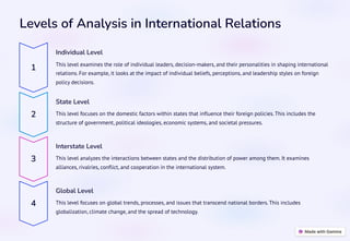 Levels of Analysis in International Relations
1
Individual Level
This level examines the role of individual leaders, decision-makers, and their personalities in shaping international
relations. For example, it looks at the impact of individual beliefs, perceptions, and leadership styles on foreign
policy decisions.
2
State Level
This level focuses on the domestic factors within states that influence their foreign policies. This includes the
structure of government, political ideologies, economic systems, and societal pressures.
3
Interstate Level
This level analyzes the interactions between states and the distribution of power among them. It examines
alliances, rivalries, conflict, and cooperation in the international system.
4
Global Level
This level focuses on global trends, processes, and issues that transcend national borders. This includes
globalization, climate change, and the spread of technology.
 