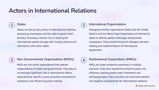 Actors in International Relations
1 States
States are the primary actors in international relations,
possessing sovereignty and the right to govern their
territory. They play a central role in shaping the
international system through their foreign policies and
interactions with other states.
2 International Organizations
Intergovernmental organizations (IGOs) like the United
Nations and the World Trade Organization are formed by
states to address global challenges and promote
cooperation. They provide forums for dialogue, decision-
making, and implementation of international
agreements.
3 Non-Governmental Organizations (NGOs)
NGOs are non-profit organizations that operate
independently of states and governments. They play an
increasingly significant role in international affairs,
advocating for specific causes, providing humanitarian
assistance, and influencing policy-making.
4 Multinational Corporations (MNCs)
MNCs are large companies operating in multiple
countries. They have significant economic power and
influence, shaping global trade, investment, and
technology flows. Their activities can have both positive
and negative consequences for international relations.
 