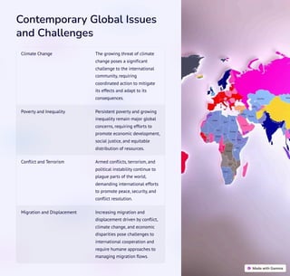 Contemporary Global Issues
and Challenges
Climate Change The growing threat of climate
change poses a significant
challenge to the international
community, requiring
coordinated action to mitigate
its effects and adapt to its
consequences.
Poverty and Inequality Persistent poverty and growing
inequality remain major global
concerns, requiring efforts to
promote economic development,
social justice, and equitable
distribution of resources.
Conflict and Terrorism Armed conflicts, terrorism, and
political instability continue to
plague parts of the world,
demanding international efforts
to promote peace, security, and
conflict resolution.
Migration and Displacement Increasing migration and
displacement driven by conflict,
climate change, and economic
disparities pose challenges to
international cooperation and
require humane approaches to
managing migration flows.
 