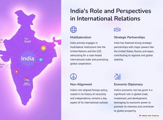 India's Role and Perspectives
in International Relations
Multilateralism
India actively engages in
multilateral institutions like the
United Nations and the G20,
advocating for a rules-based
international order and promoting
global cooperation.
Strategic Partnerships
India has fostered strong strategic
partnerships with major powers like
the United States, Russia, and Japan,
contributing to regional and global
stability.
Non-Alignment
India's non-aligned foreign policy,
rooted in its history of neutrality
and independence, remains a key
aspect of its international outlook.
Economic Diplomacy
India's economic rise has given it a
significant role in global trade,
investment, and development,
leveraging its economic power to
promote its interests and contribute
to global prosperity.
 