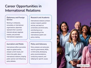 Career Opportunities in
International Relations
Diplomacy and Foreign
Service
Working in embassies,
consulates, or international
organizations, diplomats
represent their countries'
interests abroad, negotiate
treaties, and promote
international cooperation.
Research and Academia
International relations scholars
conduct research, publish
articles, and teach at
universities and think tanks,
contributing to our
understanding of the
international system and
policy-making.
Journalism and Media
International affairs journalists
report on global events,
analyze current issues, and
inform the public about
international relations, shaping
public opinion and influencing
policy debates.
Policy and Advocacy
Policy analysts and advocates
work for governments, NGOs,
or think tanks, developing
policy recommendations,
conducting research, and
lobbying for specific causes.
 