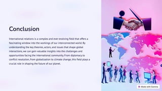 Conclusion
International relations is a complex and ever-evolving field that offers a
fascinating window into the workings of our interconnected world. By
understanding the key theories, actors, and issues that shape global
interactions, we can gain valuable insights into the challenges and
opportunities facing the international community. From diplomacy to
conflict resolution, from globalization to climate change, this field plays a
crucial role in shaping the future of our planet.
 