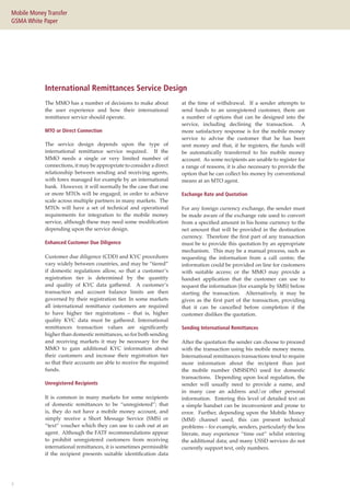 7
Mobile Money Transfer
GSMA White Paper
International Remittances Service Design
The MMO has a number of decisions to make about
the user experience and how their international
remittance service should operate.
MTO or Direct Connection
The service design depends upon the type of
international remittance service required. If the
MMO needs a single or very limited number of
connections, it may be appropriate to consider a direct
relationship between sending and receiving agents,
with forex managed for example by an international
bank. However, it will normally be the case that one
or more MTOs will be engaged, in order to achieve
scale across multiple partners in many markets. The
MTOs will have a set of technical and operational
requirements for integration to the mobile money
service, although these may need some modification
depending upon the service design.
Enhanced Customer Due Diligence
Customer due diligence (CDD) and KYC procedures
vary widely between countries, and may be “tiered”
if domestic regulations allow, so that a customer’s
registration tier is determined by the quantity
and quality of KYC data gathered. A customer’s
transaction and account balance limits are then
governed by their registration tier. In some markets
all international remittance customers are required
to have higher tier registrations – that is, higher
quality KYC data must be gathered. International
remittances transaction values are significantly
higher than domestic remittances, so for both sending
and receiving markets it may be necessary for the
MMO to gain additional KYC information about
their customers and increase their registration tier
so that their accounts are able to receive the required
funds.
Unregistered Recipients
It is common in many markets for some recipients
of domestic remittances to be “unregistered”; that
is, they do not have a mobile money account, and
simply receive a Short Message Service (SMS) or
“text” voucher which they can use to cash out at an
agent. Although the FATF recommendations appear
to prohibit unregistered customers from receiving
international remittances, it is sometimes permissible
if the recipient presents suitable identification data
at the time of withdrawal. If a sender attempts to
send funds to an unregistered customer, there are
a number of options that can be designed into the
service, including declining the transaction. A
more satisfactory response is for the mobile money
service to advise the customer that he has been
sent money and that, if he registers, the funds will
be automatically transferred to his mobile money
account. As some recipients are unable to register for
a range of reasons, it is also necessary to provide the
option that he can collect his money by conventional
means at an MTO agent.
Exchange Rate and Quotation
For any foreign currency exchange, the sender must
be made aware of the exchange rate used to convert
from a specified amount in his home currency to the
net amount that will be provided in the destination
currency. Therefore the first part of any transaction
must be to provide this quotation by an appropriate
mechanism. This may be a manual process, such as
requesting the information from a call centre; the
information could be provided on line for customers
with suitable access; or the MMO may provide a
handset application that the customer can use to
request the information (for example by SMS) before
starting the transaction. Alternatively, it may be
given as the first part of the transaction, providing
that it can be cancelled before completion if the
customer dislikes the quotation.
Sending International Remittances
After the quotation the sender can choose to proceed
with the transaction using his mobile money menu.
International remittances transactions tend to require
more information about the recipient than just
the mobile number (MSISDN) used for domestic
transactions. Depending upon local regulation, the
sender will usually need to provide a name, and
in many case an address and/or other personal
information. Entering this level of detailed text on
a simple handset can be inconvenient and prone to
error. Further, depending upon the Mobile Money
(MM) channel used, this can present technical
problems – for example, senders, particularly the less
literate, may experience “time out” whilst entering
the additional data; and many USSD services do not
currently support text, only numbers.
 