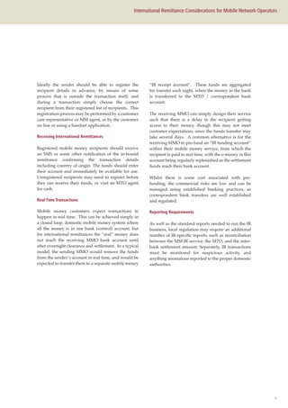 8
International Remittance Considerations for Mobile Network Operators
Ideally the sender should be able to register the
recipient details in advance, by means of some
process that is outside the transaction itself, and
during a transaction simply choose the correct
recipient from their registered list of recipients. This
registration process may be performed by a customer
care representative or MM agent, or by the customer
on line or using a handset application.
Receiving International Remittances
Registered mobile money recipients should receive
an SMS or some other notification of the in-bound
remittance confirming the transaction details
including country of origin. The funds should enter
their account and immediately be available for use.
Unregistered recipients may need to register before
they can receive their funds, or visit an MTO agent
for cash.
Real Time Transactions
Mobile money customers expect transactions to
happen in real time. This can be achieved simply in
a closed loop, domestic mobile money system where
all the money is in one bank (control) account, but
for international remittances the “real” money does
not reach the receiving MMO bank account until
after overnight clearance and settlement. In a typical
model, the sending MMO would remove the funds
from the sender’s account in real time, and would be
expected to transfer them to a separate mobile money
“IR receipt account”. These funds are aggregated
for transfer each night, when the money in the bank
is transferred to the MTO / correspondent bank
account.
The receiving MMO can simply design their service
such that there is a delay in the recipient getting
access to their money, though this may not meet
customer expectations, since the funds transfer may
take several days. A common alternative is for the
receiving MMO to pre-fund an “IR funding account”
within their mobile money service, from which the
recipient is paid in real time, with the e-money in this
account being regularly replenished as the settlement
funds reach their bank account.
Whilst there is some cost associated with pre-
funding, the commercial risks are low and can be
managed using established banking practices, as
correspondent bank transfers are well established
and regulated.
Reporting Requirements
As well as the standard reports needed to run the IR
business, local regulation may require an additional
number of IR-specific reports, such as reconciliation
between the MM IR service, the MTO, and the inter-
bank settlement amount. Separately, IR transactions
must be monitored for suspicious activity, and
anything anomalous reported to the proper domestic
authorities.
 