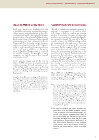 10
International Remittance Considerations for Mobile Network Operators
Mobile money agents are not directly involved with
or affected by international remittance transactions,
but there are some indirect implications for them. The
most important is liquidity. International remittances
transactions tend to be substantially higher in value
than domestic transfers. Consequently, international
remittance customers place a far greater burden on
the agent cash flow: in sending markets the agents
need more e-money to service the sender’s deposits,
whilst in receiving markets the agents need extra
cash for recipients to withdraw. As the service
grows, the liquidity of the agents must be monitored
and carefully managed. The principles of agent
management are much the same as those required
for a domestic service(8)
.
Another potential impact may be the need to
enhance the KYC information about an international
remittance customer. If tiered registration is new
to the market, mobile money agents performing
this service will need to be trained and processes
created for collecting and forwarding customer
documentation.
It may be decided in some sending markets that the
agent should perform the transaction on behalf of the
customer. This may be due to practical limitations
in senders entering the required information on
their handset, due to either technical or literacy
constraints. In this case, the international remittance
sending service and business case would need to be
redesigned.
The task of marketing international remittances to
customers is complicated by the need to inform
and educate in both the sending and receiving
markets. It is normally the senders who choose the
remittance service, as they both initiate and pay for
the transactions, though this may not be the best
route for recipients. For MMOs in sending markets,
the customer needs to be made aware of the service,
how to access it and how to use it. They also need
reassurance that the recipient will be able to gain
access to their funds, so it will probably be necessary
to provide communication and education in the
receiving markets. Typically the diaspora of senders
is a subset of the total customer base, and may not
be fluent in the local language. If the MMO is in a
receiving market, the task becomes more challenging,
as they need to communicate their service to senders
in a country in which they may have no business
presence. Further, as mobile money is a relatively
new business sector, the sender overseas may be
unaware of the recipient service.
Many MMOs rely on the MTO to market the service
in the “other” market, although with largely limited
success to date. There are other ways that the
marketing challenges can be tackled:
„„ In sending markets, the geographical distribution
of a diaspora is likely to be different from the
general population distribution. Market research
could include call record analysis to identify
pockets of potential senders for regional marketing
initiatives. By targeting communities by their
country of origin, advertising may be delivered
in their native tongue. Many migrant workers
in some markets are unbanked, so the benefits to
them of using the mobile money service to send
money home is greater.
„„ In receiving markets, the target customers are
more likely to be distributed across the country.
Using permission based marketing methods, call
records may identify customers more likely to
be recipients of IR, and they can be targeted for
awareness and education about the IR service,
and to influence their senders to send directly to
their MM account. Incentives for the recipients
whose senders use the service might include, for
example, free airtime, and free calls to the sending
country.
Impact on Mobile Money Agents Customer Marketing Considerations
 