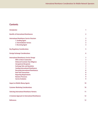 International Remittance Considerations for Mobile Network Operators
Introduction1
Benefits of International Remittances  2
International Remittance Service Structure 3
	 1. Sending Agent 3
	 2. Intermediation Service  3
	 3. Receiving Agent  3
Key Regulatory Considerations 5
Foreign Exchange Considerations 6
International Remittances Service Design  7
	 MTO or Direct Connection 7
	 Enhanced Customer Due Diligence  7
	 Unregistered Recipients  7
	 Exchange Rate and Quotation  7
	 Sending International Remittances  7
	 Receiving International Remittances  8
	 Real Time Transactions  8
	 Reporting Requirements  8
	 Business Processes  9
	Service Evolution  9
Impact on Mobile Money Agents 10
Customer Marketing Considerations 10
Selecting International Remittance Partners  11
A Common Approach to International Remittances 12
References  12
Contents
 