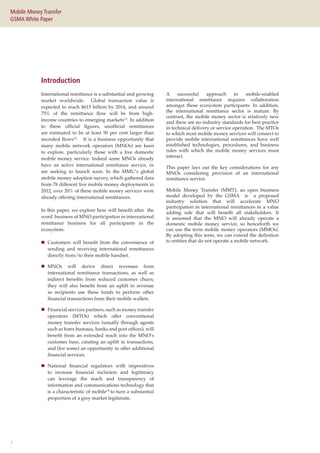 1
Mobile Money Transfer
GSMA White Paper
International remittance is a substantial and growing
market worldwide. Global transaction value is
expected to reach $615 billion by 2014, and around
75% of the remittance flow will be from high-
income countries to emerging markets(1)
. In addition
to these official figures, unofficial remittances
are estimated to be at least 50 per cent larger than
recorded flows(2)
. It is a business opportunity that
many mobile network operators (MNOs) are keen
to explore, particularly those with a live domestic
mobile money service. Indeed some MNOs already
have an active international remittance service, or
are seeking to launch soon. In the MMU’s global
mobile money adoption survey, which gathered data
from 78 different live mobile money deployments in
2012, over 20% of these mobile money services were
already offering international remittances.
In this paper, we explore how will benefit after  the
word  business of MNO participation in international
remittance business for all participants in the
ecosystem:
„„ Customers will benefit from the convenience of
sending and receiving international remittances
directly from/to their mobile handset.
„„ MNOs will derive direct revenues from
international remittance transactions, as well as
indirect benefits from reduced customer churn;
they will also benefit from an uplift in revenue
as recipients use these funds to perform other
financial transactions from their mobile wallets.
„„ Financial services partners, such as money transfer
operators (MTOs) which offer conventional
money transfer services (usually through agents
such as forex bureaux, banks and post offices), will
benefit from an extended reach into the MNO’s
customer base, creating an uplift in transactions,
and (for some) an opportunity to offer additional
financial services.
„„ National financial regulators with imperatives
to increase financial inclusion and legitimacy
can leverage the reach and transparency of
information and communications technology that
is a characteristic of mobile(3)
to turn a substantial
proportion of a grey market legitimate.
A successful approach to mobile-enabled
international remittance requires collaboration
amongst these ecosystem participants. In addition,
the international remittance sector is mature. By
contrast, the mobile money sector is relatively new
and there are no industry standards for best practice
in technical delivery or service operation. The MTOs
to which most mobile money services will connect to
provide mobile international remittances have well
established technologies, procedures, and business
rules with which the mobile money services must
interact.
This paper lays out the key considerations for any
MNOs considering provision of an international
remittance service.
Mobile Money Transfer (MMT), an open business
model developed by the GSMA is a proposed
industry solution that will accelerate MNO
participation in international remittances in a value
adding role that will benefit all stakeholders. It
is assumed that the MNO will already operate a
domestic mobile money service, so henceforth we
can use the term mobile money operators (MMOs).
By adopting this term, we can extend the definition
to entities that do not operate a mobile network.
Introduction
 