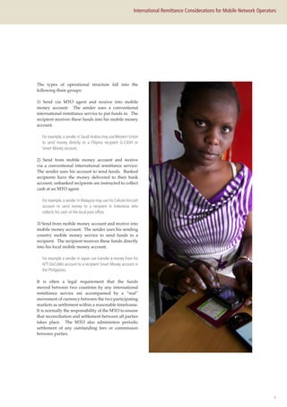 4
International Remittance Considerations for Mobile Network Operators
The types of operational structure fall into the
following three groups:
1) Send via MTO agent and receive into mobile
money account: The sender uses a conventional
international remittance service to put funds in. The
recipient receives these funds into his mobile money
account.
For example, a sender in Saudi Arabia may use Western Union
to send money directly to a Filipino recipient G-CASH or
Smart Money account.
2) Send from mobile money account and receive
via a conventional international remittance service:
The sender uses his account to send funds. Banked
recipients have the money delivered to their bank
account; unbanked recipients are instructed to collect
cash at an MTO agent.
For example, a sender in Malaysia may use his CelcomAircash
account to send money to a recipient in Indonesia who
collects his cash at the local post office.
3) Send from mobile money account and receive into
mobile money account: The sender uses his sending
country mobile money service to send funds to a
recipient. The recipient receives these funds directly
into his local mobile money account.
For example a sender in Japan can transfer e-money from his
NTT DoCoMo account to a recipient Smart Money account in
the Philippines.
It is often a legal requirement that the funds
moved between two countries by any international
remittance service are accompanied by a “real”
movement of currency between the two participating
markets as settlement within a reasonable timeframe.
It is normally the responsibility of the MTO to ensure
that reconciliation and settlement between all parties
takes place. The MTO also administers periodic
settlement of any outstanding fees or commission
between parties.
 