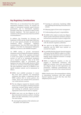 5
Mobile Money Transfer
GSMA White Paper
Whilst there are no international laws that regulate
international remittance services, all countries are
subject to international standards agreed between
governments and to international regulatory
principles which they are expected to reflect in their
domestic legislation. The most important set of
standards are the Financial Action Task Force (FATF)
recommendations(6)
.
In addition, the Committee for Payments and
Settlements (CPSS) and the World Bank (WB) have
set out some general principles for international
remittances which incorporate regulatory
recommendations. Since the CPSS works under the
auspices of the Bank for International Settlements
(BIS) these are known as the WB-BIS Principles(7)
.
An MMO seeking to provide international
remittances must investigate the domestic regulatory
environment. Much of the regulation developed
in recent years applies to domestic mobile money
services as well as to international remittances
and so should be familiar(8)
. Most of the FATF
recommendations apply to governments and
legislators, but some of them apply directly to MTOs
and thus by association to the participating MMOs.
The main regulations, which are in addition to any
specific domestic controls, can be summarised as
follows:
„„ MMOs must establish procedures to ensure
they know their customers. For international
remittances this implies a requirement that the
MMO confirms that its service partners also
comply. Know your customer (KYC) procedures
vary widely between countries.
„„ The due diligence required for domestic mobile
money services also applies, including transaction
monitoring, customer checks against watch-lists
and screening for politically exposed persons.
Appropriate actions must be taken as required.
„„ MMOs must carry out due diligence on all of
their international remittance partners, including
MTOs and other intermediary service providers.
This must include:
„„ Assessing the reputation of the institution and
the quality of its supervision.
Key Regulatory Considerations
„„ Assessing its anti-money laundering (AML)
and combating the financing of terrorism (CFT)
controls.
„„ Obtaining approval from senior management.
„„ Understanding each party’s responsibilities.
„„ The MMO will be subject to similar due diligence
checks by their international remittance partners,
and must have procedures in place to support this.
„„ TheMMOisrequiredtobelicensedby,orregistered
with, the domestic regulatory authorities.
„„ Any agent for the MMO must be licensed or
registered, and the MMO must maintain an
accurate list of agents.
„„ It is probable that the domestic financial regulator
will require that the MMO be subject to an AML/
CFT-specific risk assessment, and as a result of any
findings require additional measures to manage
and mitigate those risks.
„„ MMOs in higher-risk countries, or who are
engaged in international remittances with
higher-risk countries, must carry out enhanced
due diligence checks for both registrations and
transactions. Additional countermeasures may
be required as advised by their national financial
regulator.
MMOs should review all recommendations relating
to international remittances with their national
financial regulator to ensure that they meet their
obligations prior to launch.
 