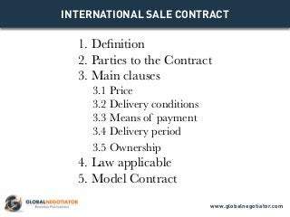 INTERNATIONAL SALE CONTRACT
1. Definition
2. Parties to the Contract
3. Main clauses
3.1 Price
3.2 Delivery conditions
3.3 Means of payment
3.4 Delivery period
3.5 Ownership
4. Law applicable
5. Model Contract
www.globalnegotiator.com
 