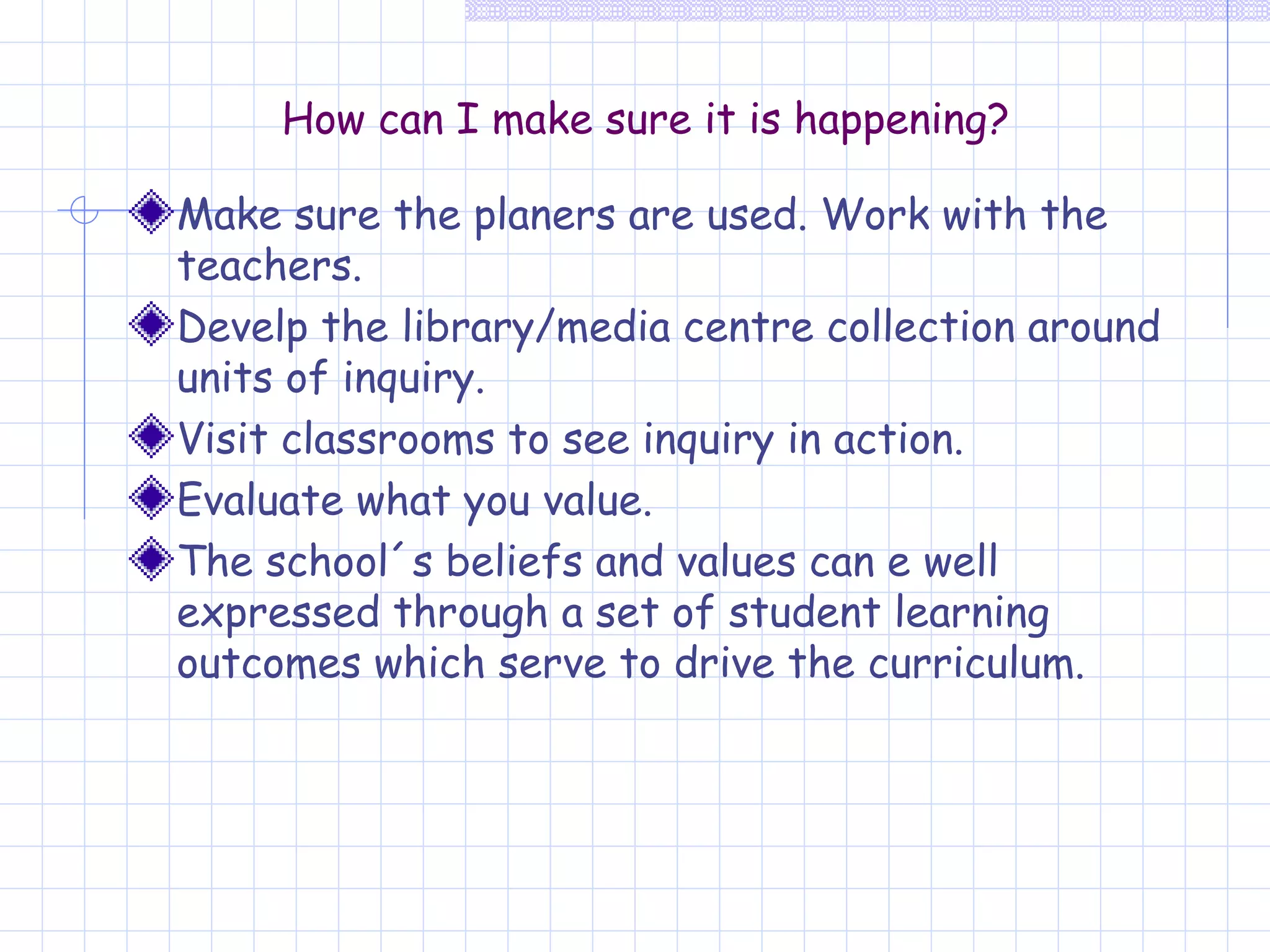How can I make sure it is happening? Make sure the planers are used. Work with the teachers. Develp the library/media centre collection around units of inquiry. Visit classrooms to see inquiry in action. Evaluate what you value. The school´s beliefs and values can e well expressed through a set of student learning outcomes which serve to drive the curriculum. 