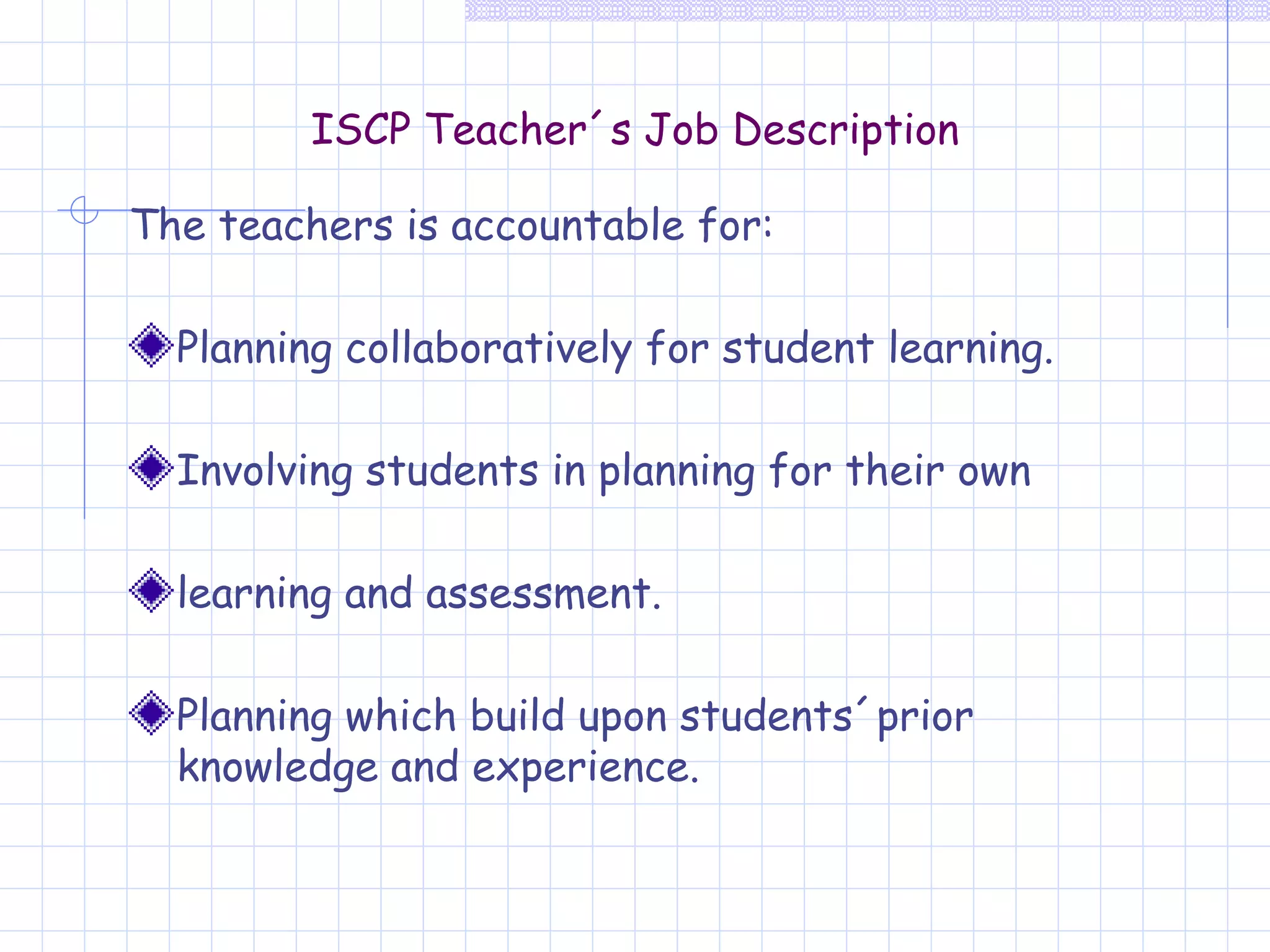 ISCP Teacher´s Job Description The teachers is accountable for: Planning collaboratively for student learning. Involving students in planning for their own  learning and assessment. Planning which build upon students´prior knowledge and experience. 