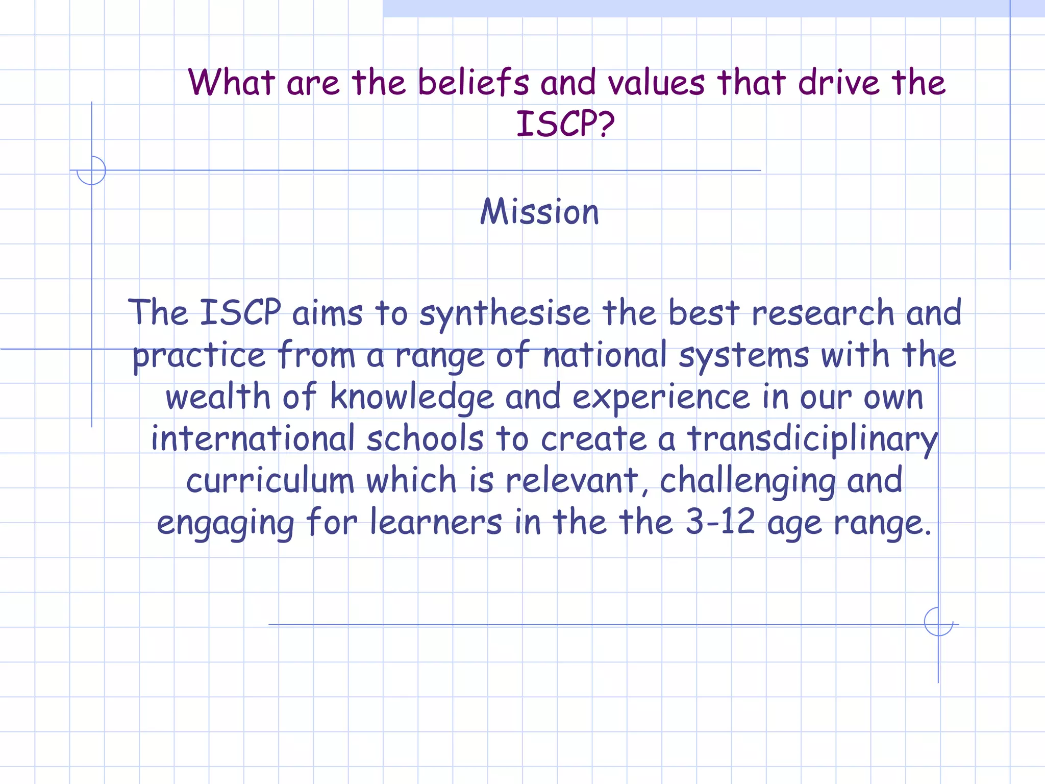 What are the beliefs and values that drive the ISCP? Mission  The ISCP aims to synthesise the best research and practice from a range of national systems with the wealth of knowledge and experience in our own international schools to create a transdiciplinary curriculum which is relevant, challenging and engaging for learners in the the 3-12 age range. 