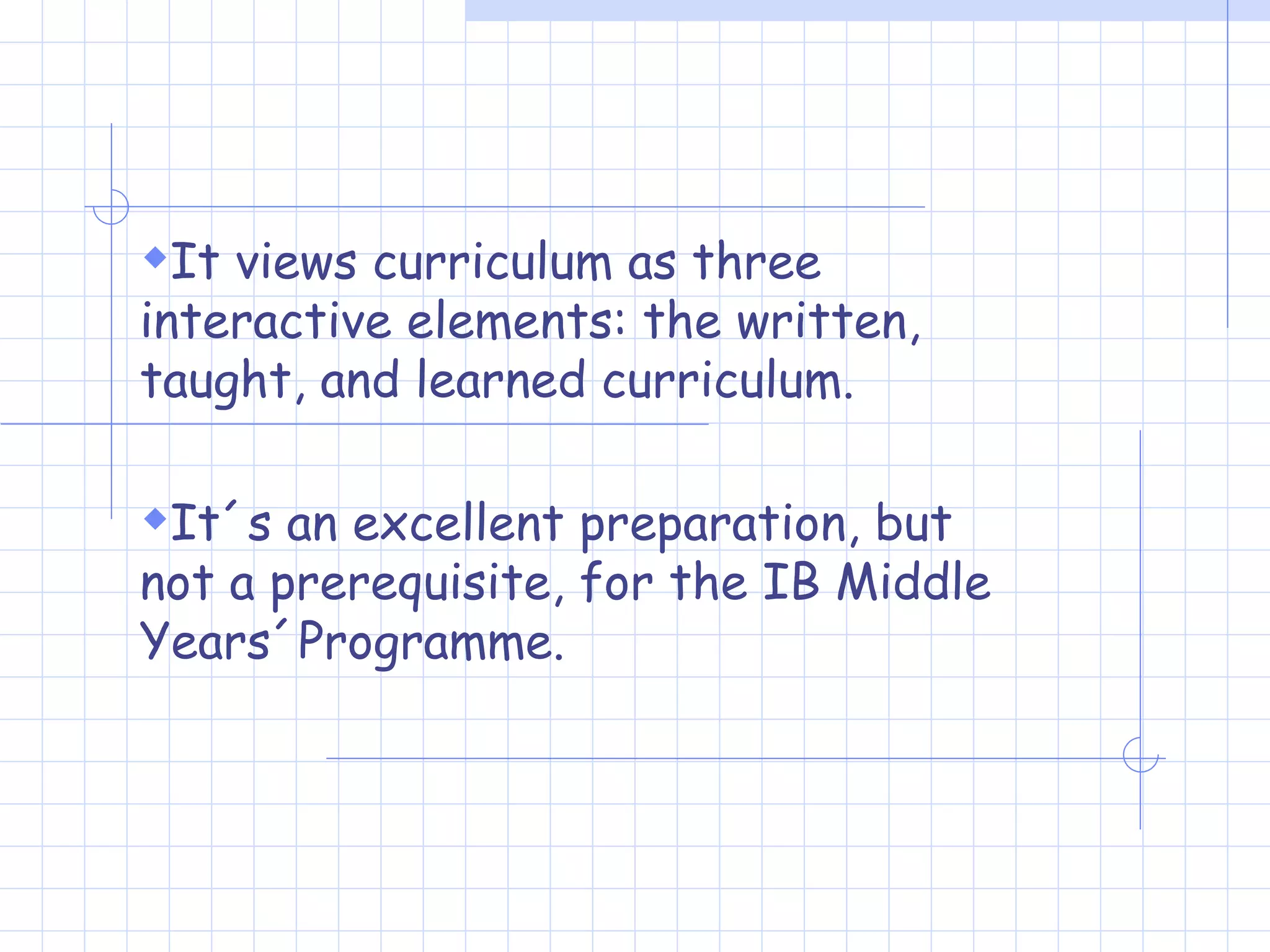It views curriculum as three interactive elements: the written, taught, and learned curriculum.  It´s an excellent preparation, but not a prerequisite, for the IB Middle Years´Programme. 