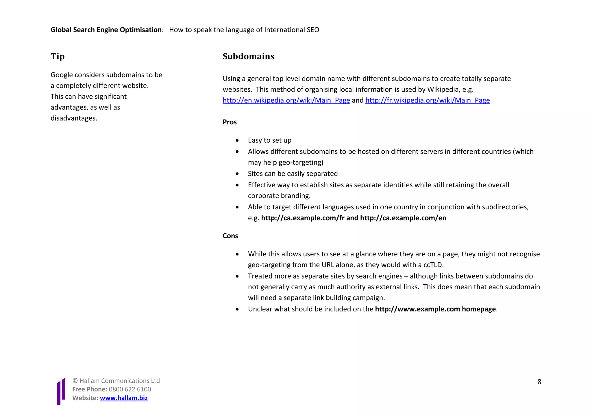 Global Search Engine Optimisation: How to speak the language of International SEO


Tip                                                Subdomains
Google considers subdomains to be                  Using a general top level domain name with different subdomains to create totally separate
a completely different website.                    websites. This method of organising local information is used by Wikipedia, e.g.
This can have significant                          http://en.wikipedia.org/wiki/Main_Page and http://fr.wikipedia.org/wiki/Main_Page
advantages, as well as
disadvantages.
                                                   Pros

                                                       •   Easy to set up
                                                       •   Allows different subdomains to be hosted on different servers in different countries (which
                                                           may help geo-targeting)
                                                       •   Sites can be easily separated
                                                       •   Effective way to establish sites as separate identities while still retaining the overall
                                                           corporate branding.
                                                       •   Able to target different languages used in one country in conjunction with subdirectories,
                                                           e.g. http://ca.example.com/fr and http://ca.example.com/en

                                                   Cons

                                                       •   While this allows users to see at a glance where they are on a page, they might not recognise
                                                           geo-targeting from the URL alone, as they would with a ccTLD.
                                                       •   Treated more as separate sites by search engines – although links between subdomains do
                                                           not generally carry as much authority as external links. This does mean that each subdomain
                                                           will need a separate link building campaign.
                                                       •   Unclear what should be included on the http://www.example.com homepage.




      © Hallam Communications Ltd                                                                                                                        8
      Free Phone: 0800 622 6100
      Website: www.hallam.biz
 