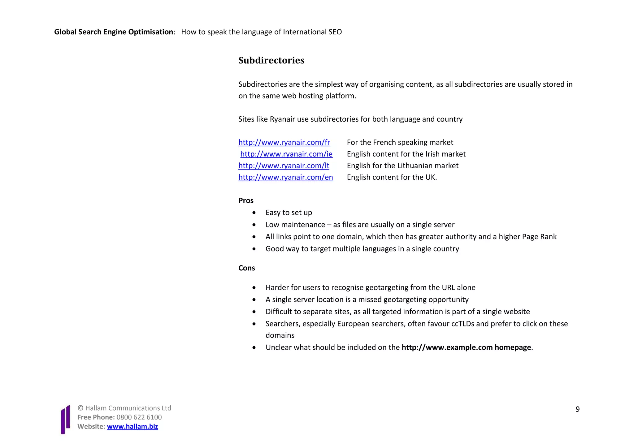 Global Search Engine Optimisation: How to speak the language of International SEO


                                                   Subdirectories

                                                   Subdirectories are the simplest way of organising content, as all subdirectories are usually stored in
                                                   on the same web hosting platform.

                                                   Sites like Ryanair use subdirectories for both language and country

                                                   http://www.ryanair.com/fr        For the French speaking market
                                                   http://www.ryanair.com/ie        English content for the Irish market
                                                   http://www.ryanair.com/lt        English for the Lithuanian market
                                                   http://www.ryanair.com/en        English content for the UK.

                                                   Pros
                                                       •   Easy to set up
                                                       •   Low maintenance – as files are usually on a single server
                                                       •   All links point to one domain, which then has greater authority and a higher Page Rank
                                                       •   Good way to target multiple languages in a single country

                                                   Cons

                                                       •   Harder for users to recognise geotargeting from the URL alone
                                                       •   A single server location is a missed geotargeting opportunity
                                                       •   Difficult to separate sites, as all targeted information is part of a single website
                                                       •   Searchers, especially European searchers, often favour ccTLDs and prefer to click on these
                                                           domains
                                                       •   Unclear what should be included on the http://www.example.com homepage.




      © Hallam Communications Ltd                                                                                                                           9
      Free Phone: 0800 622 6100
      Website: www.hallam.biz
 