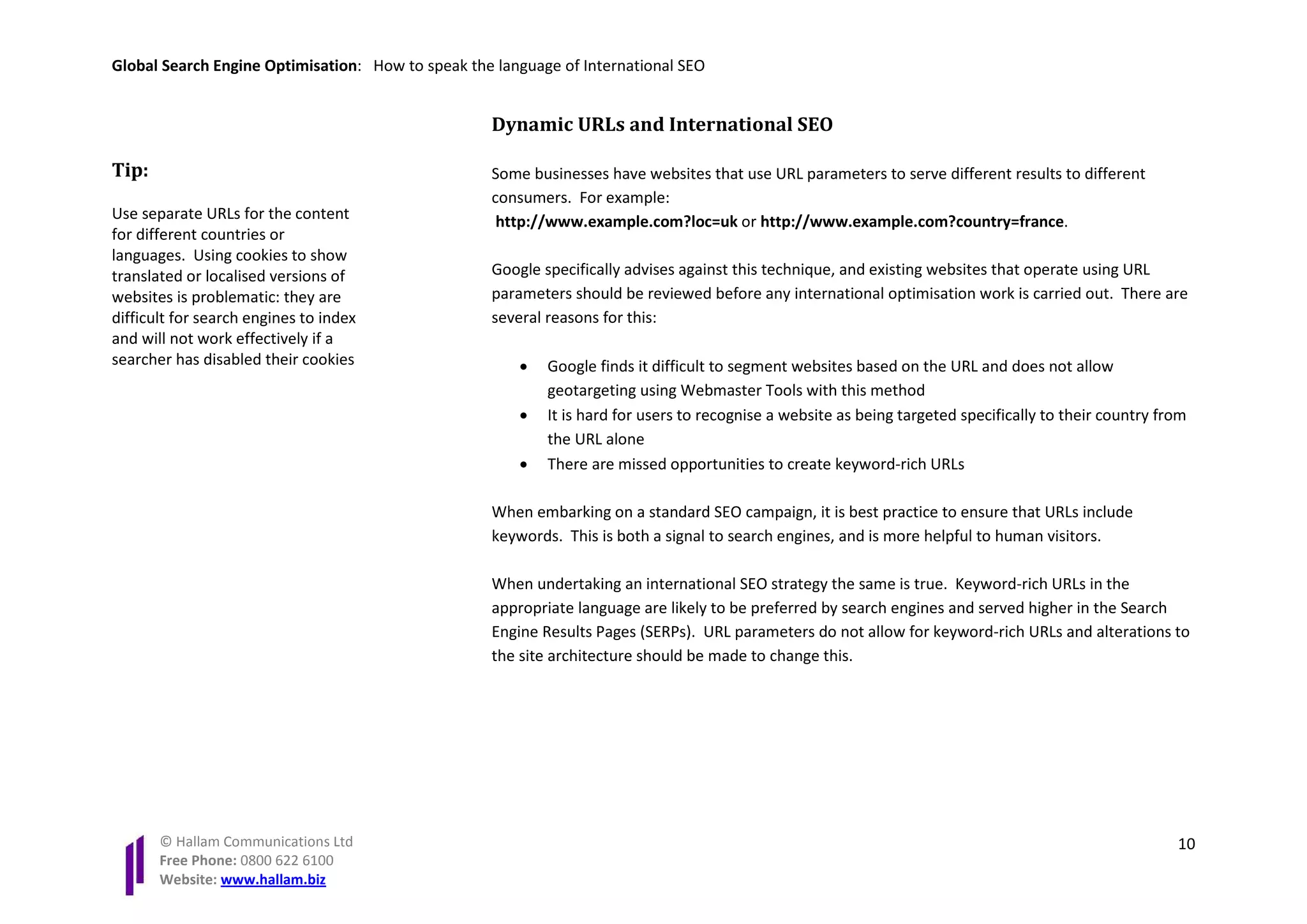 Global Search Engine Optimisation: How to speak the language of International SEO


                                                   Dynamic URLs and International SEO

Tip:                                               Some businesses have websites that use URL parameters to serve different results to different
                                                   consumers. For example:
Use separate URLs for the content                   http://www.example.com?loc=uk or http://www.example.com?country=france.
for different countries or
languages. Using cookies to show
translated or localised versions of                Google specifically advises against this technique, and existing websites that operate using URL
websites is problematic: they are                  parameters should be reviewed before any international optimisation work is carried out. There are
difficult for search engines to index              several reasons for this:
and will not work effectively if a
searcher has disabled their cookies                    •   Google finds it difficult to segment websites based on the URL and does not allow
                                                           geotargeting using Webmaster Tools with this method
                                                       •   It is hard for users to recognise a website as being targeted specifically to their country from
                                                           the URL alone
                                                       •   There are missed opportunities to create keyword-rich URLs

                                                   When embarking on a standard SEO campaign, it is best practice to ensure that URLs include
                                                   keywords. This is both a signal to search engines, and is more helpful to human visitors.

                                                   When undertaking an international SEO strategy the same is true. Keyword-rich URLs in the
                                                   appropriate language are likely to be preferred by search engines and served higher in the Search
                                                   Engine Results Pages (SERPs). URL parameters do not allow for keyword-rich URLs and alterations to
                                                   the site architecture should be made to change this.




       © Hallam Communications Ltd                                                                                                                       10
       Free Phone: 0800 622 6100
       Website: www.hallam.biz
 